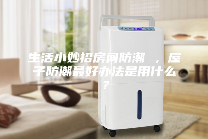 生活小妙招房間防潮 ，屋子防潮最好辦法是用什么？