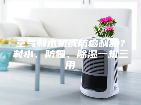 空氣制水機(jī)成防癌利器？制水、防霾、除濕一機(jī)三用
